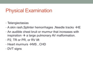 Physical Examination
• Telangiectasias
• A skin rash,Splinter hemorrhages ,Needle tracks IE
• An audible chest bruit or murmur that increases with
inspiration  a large pulmonary AV malformation.
• P2, TR or PR, or RV lift
• Heart murmurs MS , CHD
• DVT signs
 