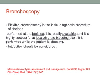 Bronchoscopy
• Flexible bronchoscopy is the initial diagnostic procedure
of choice :
performed at the bedside, it is readily available, and it is
highly successful at localizing the bleeding site if it is
performed while the patient is bleeding.
• Intubation should be considered .
Massive hemoptysis. Assessment and management. Cahill BC, Ingbar DH
Clin Chest Med. 1994;15(1):147.
 