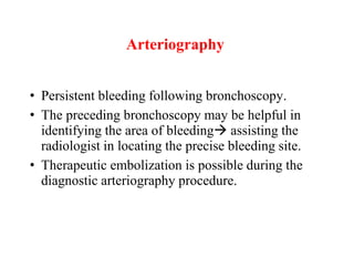 Arteriography
• Persistent bleeding following bronchoscopy.
• The preceding bronchoscopy may be helpful in
identifying the area of bleeding assisting the
radiologist in locating the precise bleeding site.
• Therapeutic embolization is possible during the
diagnostic arteriography procedure.
 