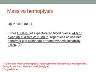 Massive hemoptysis
• Up to 1000 mL (1)
• Either ≥500 mL of expectorated blood over a 24 h or
bleeding at a rate ≥100 mL/h, regardless of whether
abnormal gas exchange or hemodynamic instability
exists. (2)
(1)Major and massive hemoptysis: reassessment of conservative management.-
Corey R, Hla Am J Med Sci. 1987;294(5):301.
(2)Uptodate.inc
 