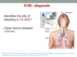 FOB - diagnostic
• Identifies the site of
bleeding in 73–93%*
Early versus delayed.
(<24 hrs)
*Hsiao EI, Kirsch CM, Kagawa FT, Wehner JH, Jensen WA, Baxter RB: Utility of fiberoptic bronchoscopy before bronchial artery
embolization for massive hemoptysis. AJR Am J Roentgenol 2001; 177: 861–867.
 