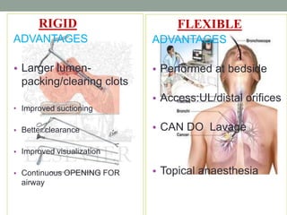 RIGID
ADVANTAGES
• Larger lumen-
packing/clearing clots
• Improved suctioning
• Better clearance
• Improved visualization
• Continuous OPENING FOR
airway
FLEXIBLE
ADVANTAGES
• Performed at bedside
• Access:UL/distal orifices
• CAN DO Lavage
• Topical anaesthesia
 
