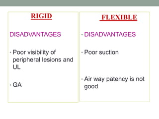 DISADVANTAGES
• Poor visibility of
peripheral lesions and
UL
• GA
• DISADVANTAGES
• Poor suction
• Air way patency is not
good
RIGID FLEXIBLE
 