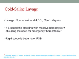 Cold-Saline Lavage
• Lavage: Normal saline at 4 ° C , 50 mL aliquots
• It Stopped the bleeding with massive hemoptysis
obviating the need for emergency thoracotomy.*
Rigid scope is better over FOB
*Conlan AA, Hurwitz SS, Krige L, Nicolaou N, Pool R: Massive hemoptysis: review of 123 cases. J Thorac Cardiovasc Surg
1983; 85: 120–124.
 