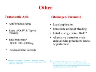 Other
Tranexamic Acid
• Antifibrinolytic drug
• Route : PO ,IV & Topical
(recently)
• Endobronchial :*
DOSE: 500–1,000 mg
• Response time: seconds
* Solomonov A, Fruchter O, Zuckerman T,Brenner B, Yigla M:
Pulmonary hemorrhage: a novel mode of therapy. Respir Med
2009; 103: 1196–1200.
Fibrinogen/Thrombin
• Local application
• Immediate arrest of bleeding.
• Initial strategy before BAE.*
• Alternative treatment when
endovascular procedures cannot
be performed.
*Wong LT, Lillquist YP, Culham G, DeJong BP, Davidson AG:
Treatment of recurrent hemoptysis in a child with cystic fibrosis by
repeated bronchial artery embolizations and long-term tranexamic
acid. Pediatr Pulmonol 1996; 22: 275–279
 