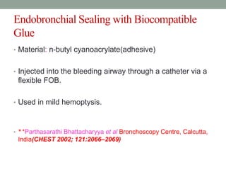 Endobronchial Sealing with Biocompatible
Glue
• Material: n-butyl cyanoacrylate(adhesive)
• Injected into the bleeding airway through a catheter via a
flexible FOB.
• Used in mild hemoptysis.
• * *Parthasarathi Bhattacharyya et al Bronchoscopy Centre, Calcutta,
India(CHEST 2002; 121:2066–2069)
 
