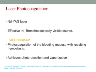 Laser Photocoagulation
• Nd-YAG laser
• Effective in: Bronchoscopically visible source.
MECHANISM:
• Photocoagulation of the bleeding mucosa with resulting
hemostasis.
 Achieves photoresection and vaporization
*Dumon JF, Reboud E, Garbe L, Aucomte F, Meric B: Treatment of tracheobronchial lesions by laser photoresection.
Chest 1982; 81: 278–284.
 