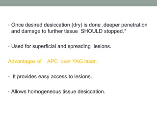 • Once desired desiccation (dry) is done ,deeper penetration
and damage to further tissue SHOULD stopped.*
• Used for superficial and spreading lesions.
Advantages of APC over YAG laser.:
• It provides easy access to lesions.
• Allows homogeneous tissue desiccation.
 