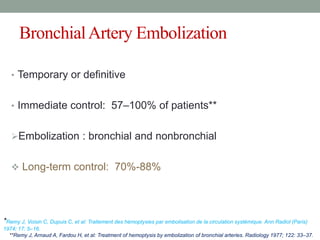 BronchialArtery Embolization
• Temporary or definitive
• Immediate control: 57–100% of patients**
Embolization : bronchial and nonbronchial
 Long-term control: 70%-88%
*Remy J, Voisin C, Dupuis C, et al: Traitement des hémoptysies par embolisation de la circulation systémique. Ann Radiol (Paris)
1974; 17: 5–16.
**Remy J, Arnaud A, Fardou H, et al: Treatment of hemoptysis by embolization of bronchial arteries. Radiology 1977; 122: 33–37.
 