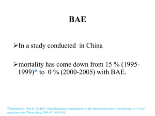 BAE
In a study conducted in China
mortality has come down from 15 % (1995-
1999)* to 0 % (2000-2005) with BAE.
*Shigemura N, Wan IY, Yu SCH: Multidisciplinary management of life-threatening massive hemoptysis: a 10-year
experience Ann Thorac Surg 2009; 87: 849–853.
 