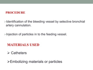 PROCEDURE
Identification of the bleeding vessel by selective bronchial
artery cannulation.
Injection of particles in to the feeding vessel.
MATERIALS USED
 Catheters
Embolizing materials or particles
 