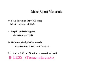 More About Materials
 PVA particles (350-500 mic)
Most common & Safe
• Liquid embolic agents
-ischemic necrosis
 Stainless steel platinum coils
-occlude more proximal vessels.
Particles > 200 to 250 micr.m should be used
IF LESS (Tissue infarction)
 