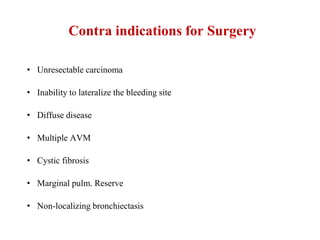Contra indications for Surgery
• Unresectable carcinoma
• Inability to lateralize the bleeding site
• Diffuse disease
• Multiple AVM
• Cystic fibrosis
• Marginal pulm. Reserve
• Non-localizing bronchiectasis
 
