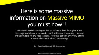 Here is some massive
information on Massive MIMO
you must now!!
Massive MIMO makes it possible to increase data throughput and
coverage in real-world networks. Such active antenna arrays become
indispensable for 5G base stations. Here is a concise overview of key
aspects of massive MIMO technology.
www.linkedin.com/in/pavithra-nagaraj
By – Pavithra Nagaraj, 5G Researcher
 