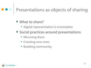 Presentations as objects of sharing What to share? digital representation is incomplete Social practices around presentations Mirroring them Creating new ones Building community 