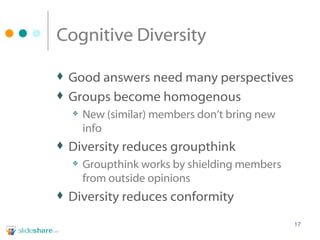 Cognitive Diversity Good answers need many perspectives Groups become homogenous New (similar) members don’t bring new info Diversity reduces groupthink Groupthink works by shielding members from outside opinions Diversity reduces conformity 