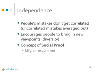 Independence People’s mistakes don’t get correlated (uncorrelated mistakes averaged out) Encourages people to bring in new viewpoints (diversity) Concept of  Social Proof Milgram experiment 