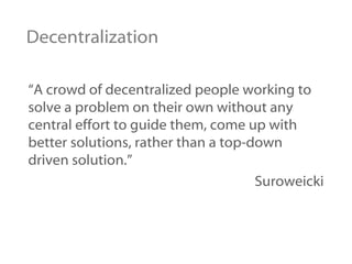 Decentralization “ A crowd of decentralized people working to solve a problem on their own without any central effort to guide them, come up with better solutions, rather than a top-down driven solution.”   Suroweicki 