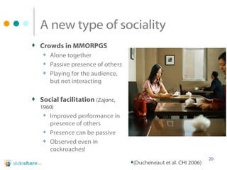A new type of sociality Crowds in MMORPGS Alone together  Passive presence of others Playing for the audience, but not interacting Social facilitation   (Zajonc, 1960) Improved performance in presence of others Presence can be passive Observed even in cockroaches! (Ducheneaut et al. CHI 2006) 