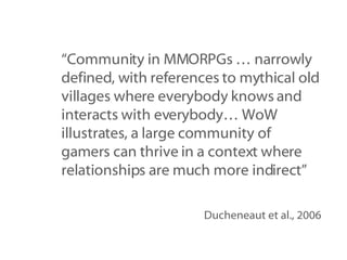 “ Community in MMORPGs … narrowly defined, with references to mythical old villages where everybody knows and interacts with everybody… WoW illustrates, a large community of gamers can thrive in a context where relationships are much more indirect” Ducheneaut et al., 2006 