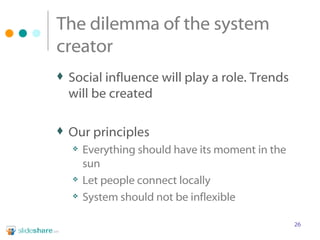 The dilemma of the system creator Social influence will play a role. Trends will be created  Our principles Everything should have its moment in the sun Let people connect locally System should not be inflexible 