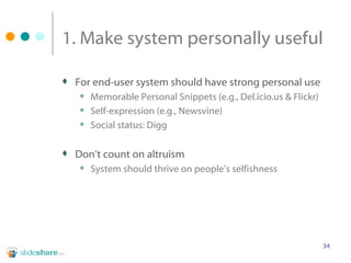1. Make system personally useful For end-user system should have strong personal use Memorable Personal Snippets (e.g., Del.icio.us & Flickr) Self-expression (e.g., Newsvine) Social status: Digg Don’t count on altruism System should thrive on people’s selfishness 