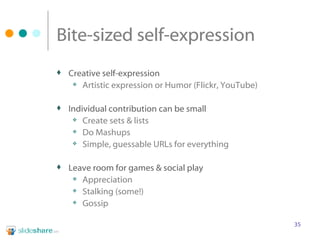 Bite-sized self-expression Creative self-expression Artistic expression or Humor (Flickr, YouTube) Individual contribution can be small Create sets & lists Do Mashups Simple, guessable URLs for everything  Leave room for games & social play Appreciation Stalking (some!) Gossip 