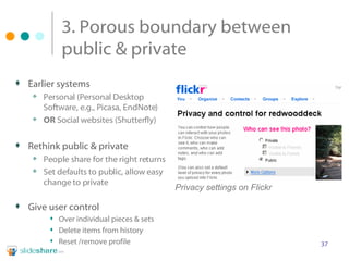 3. Porous boundary between public & private Earlier systems Personal (Personal Desktop Software, e.g., Picasa, EndNote) OR  Social websites (Shutterfly) Rethink public & private People share for the right returns Set defaults to public, allow easy change to private Give user control Over individual pieces & sets Delete items from history Reset /remove profile  Privacy settings on Flickr 