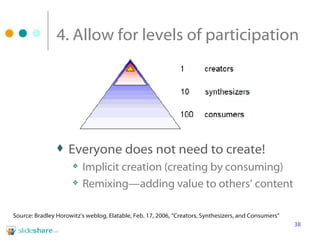 4. Allow for levels of participation Everyone does not need to create! Implicit creation (creating by consuming) Remixing—adding value to others’ content Source: Bradley Horowitz’s weblog, Elatable, Feb. 17, 2006, “Creators, Synthesizers, and Consumers”  
