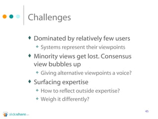 Challenges Dominated by relatively few users Systems represent their viewpoints Minority views get lost. Consensus view bubbles up Giving alternative viewpoints a voice? Surfacing expertise How to reflect outside expertise? Weigh it differently? 