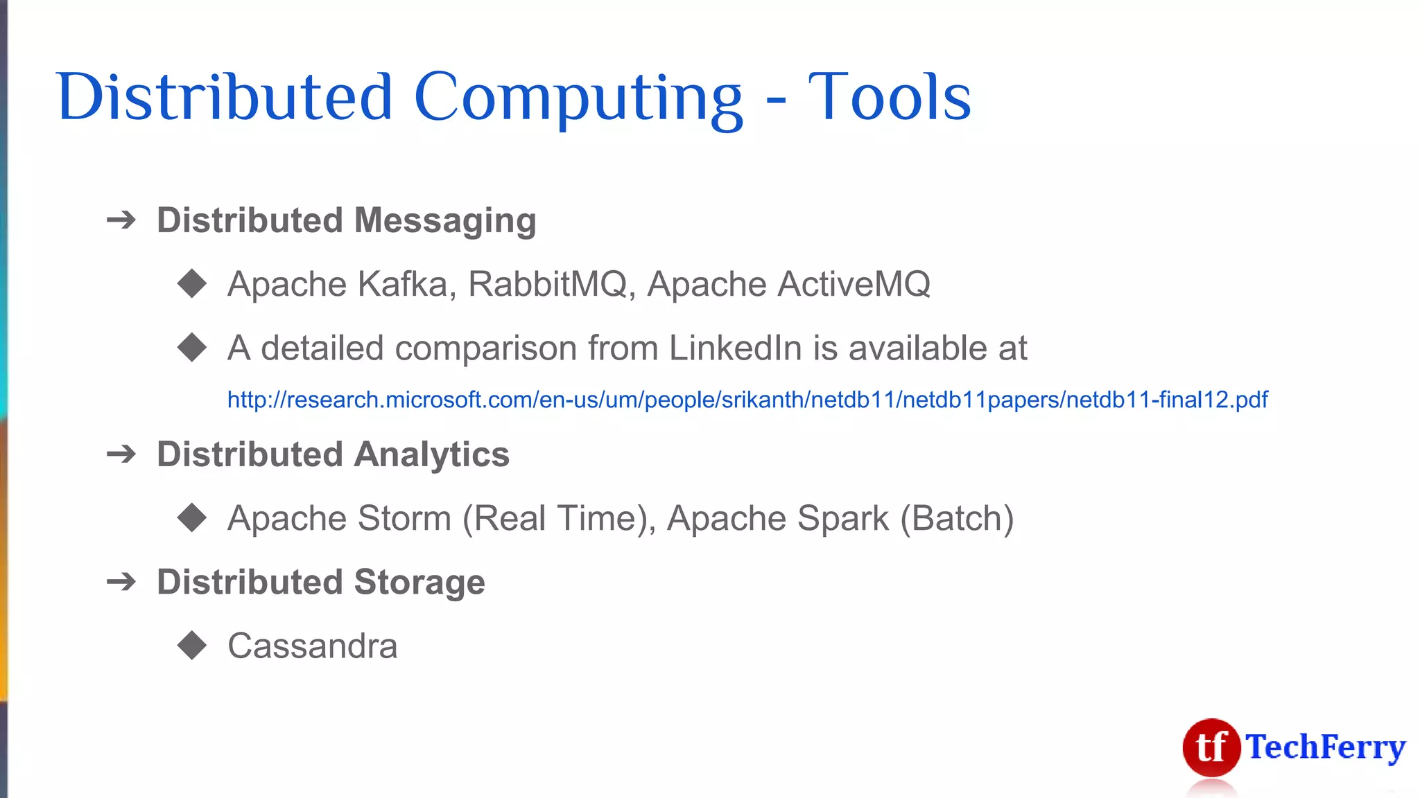 Distributed Computing - Tools
➔ Distributed Messaging
◆ Apache Kafka, RabbitMQ, Apache ActiveMQ
◆ A detailed comparison from LinkedIn is available at
http://research.microsoft.com/en-us/um/people/srikanth/netdb11/netdb11papers/netdb11-final12.pdf
➔ Distributed Analytics
◆ Apache Storm (Real Time), Apache Spark (Batch)
➔ Distributed Storage
◆ Cassandra
 