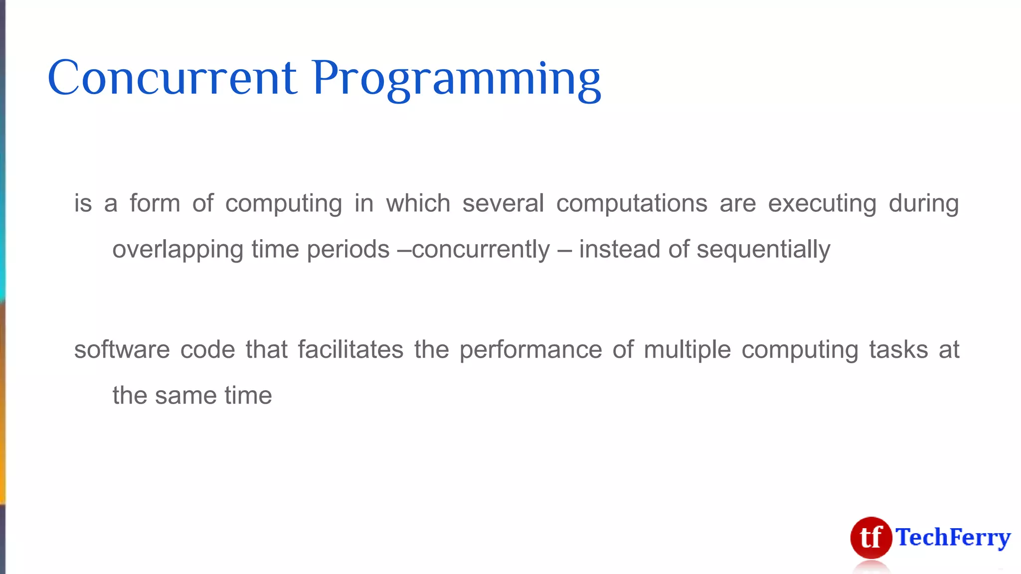 Concurrent Programming
is a form of computing in which several computations are executing during
overlapping time periods –concurrently – instead of sequentially
software code that facilitates the performance of multiple computing tasks at
the same time
 