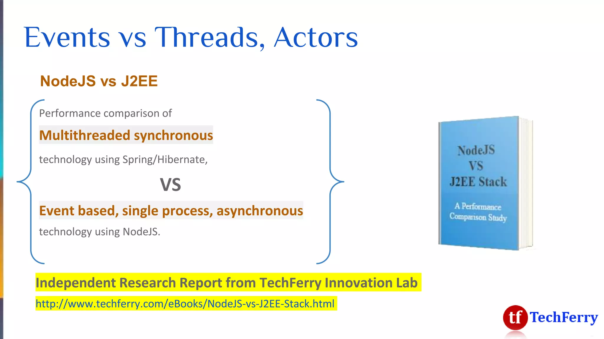 Events vs Threads, Actors
NodeJS vs J2EE
Performance comparison of
Multithreaded synchronous
technology using Spring/Hibernate,
VS
Event based, single process, asynchronous
technology using NodeJS.
Independent Research Report from TechFerry Innovation Lab
http://www.techferry.com/eBooks/NodeJS-vs-J2EE-Stack.html
 