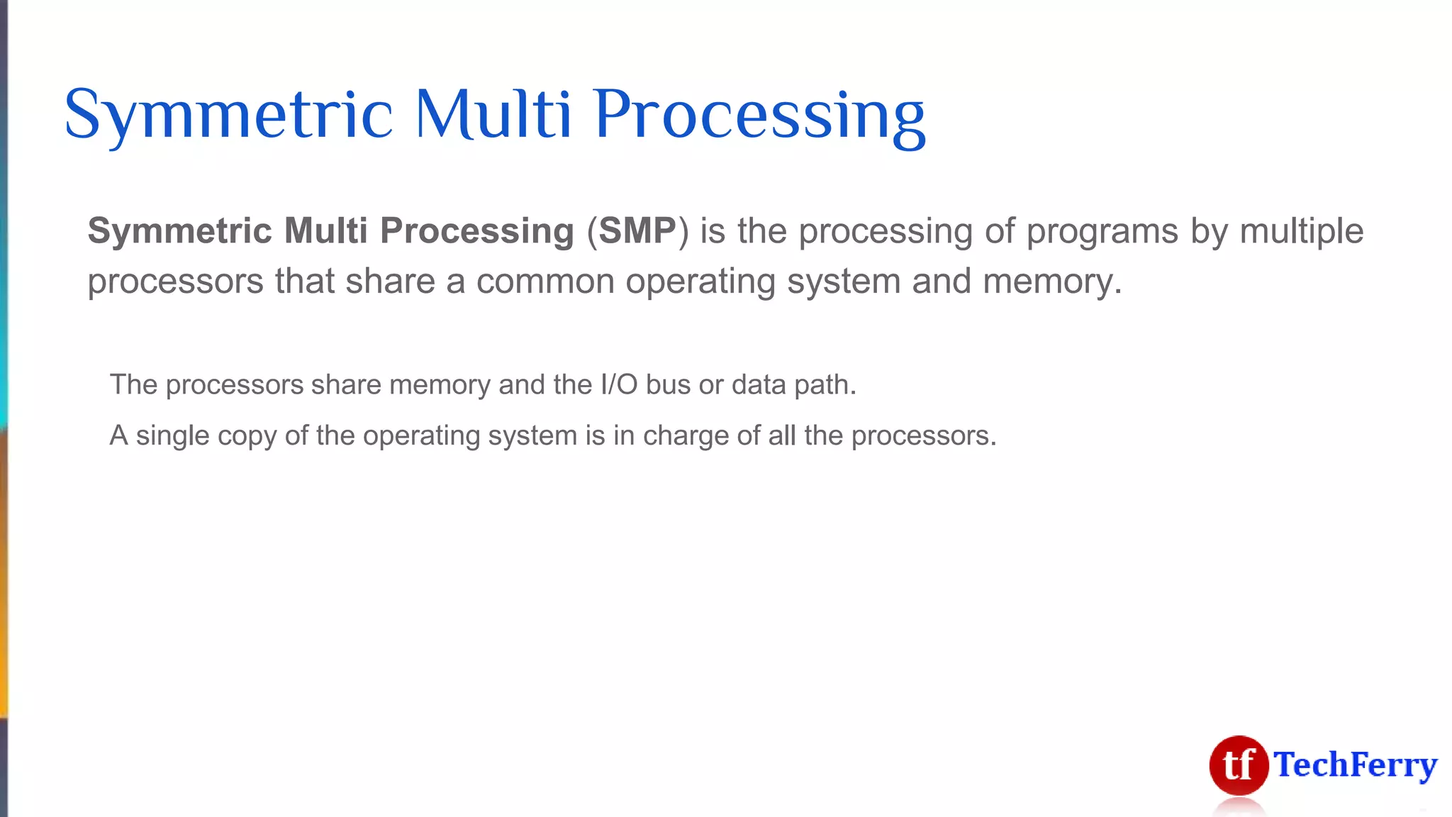 Symmetric Multi Processing
Symmetric Multi Processing (SMP) is the processing of programs by multiple
processors that share a common operating system and memory.
The processors share memory and the I/O bus or data path.
A single copy of the operating system is in charge of all the processors.
 