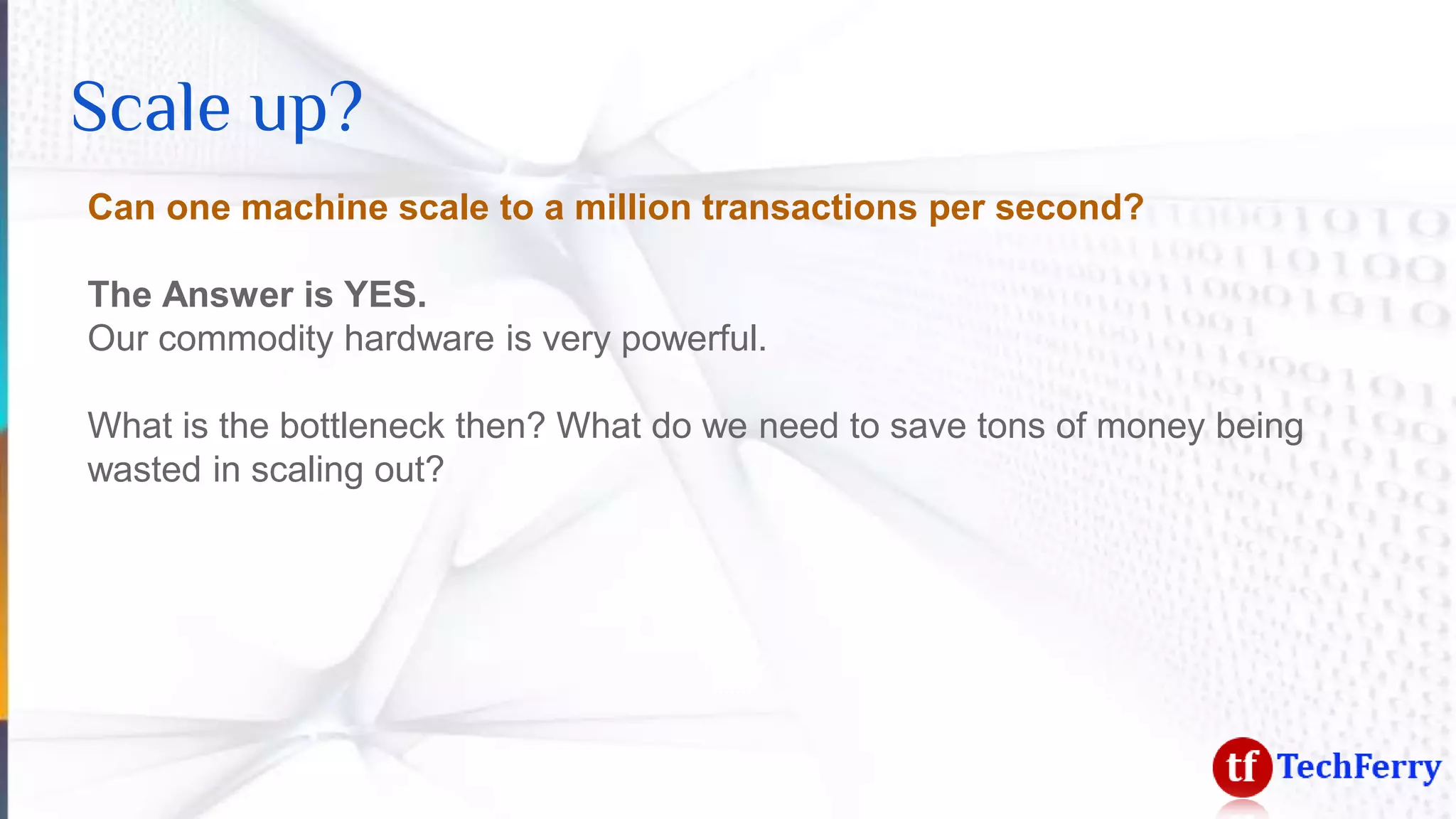 Scale up?
Can one machine scale to a million transactions per second?
The Answer is YES.
Our commodity hardware is very powerful.
What is the bottleneck then? What do we need to save tons of money being
wasted in scaling out?
 