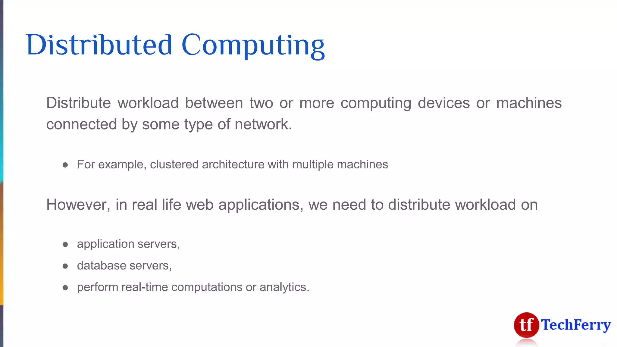 Distributed Computing
Distribute workload between two or more computing devices or machines
connected by some type of network.
● For example, clustered architecture with multiple machines
However, in real life web applications, we need to distribute workload on
● application servers,
● database servers,
● perform real-time computations or analytics.
 