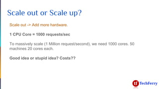 Scale out or Scale up?
Scale out -> Add more hardware.
1 CPU Core = 1000 requests/sec
To massively scale (1 Million request/second), we need 1000 cores. 50
machines 20 cores each.
Good idea or stupid idea? Costs??
 