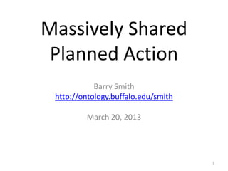Massively Shared
Planned Action
Barry Smith
http://ontology.buffalo.edu/smith
March 20, 2013
1
 