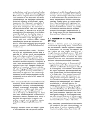 product business model to a combination of product             which a user is capable of manually examining for
   and service model. Indeed, this is already happening.          interest, usefulness, or suitability. Various filtering
   Many software companies offers a subscription pur-             techniques will be developed and used by customers
   chase agreement for their products that provides the           to ensure their systems only present to them infor-
   customer with one year of upgrades. Engineers will             mation in which they are interested. Additionally,
   design their software to periodically query mainte-            once these filtration systems are common, applica-
   nance centers that will upgrade it automatically, if           tions will use feedback controls to gather and em-
   the software's maintenance contract is still active.           ploy end-system supplied filtration data to decrease
   Again, this is current practice. For example, the vi-          the amount of information sent to an end-point that
   rus detection software that is part of the Norton Sys-         is automatically discarded. Massively distributed
   tem Tools product for Windows 95/98 periodically               systems will provide tools to applications that al-
   communicates with a maintenance site on the Inter-             low them to support this type of customization for
   net and downloads new virus checking features as               large numbers of end-point systems.
   they are released. Customers will be forced to use
   maintenance contracts to keep their applications
   running. In the future, customers will force software       3.5. Protection (security and
   manufacturers to provide open interfaces to their           privacy)
   software and negotiate maintenance agreements with          Protection of distributed system assets, including base
   secondary companies, much like the hardware busi-           resources such as processing, storage, communications
   ness does today.                                            and user-interface I/O as well as higher-level composites
                                                               of these resources, e.g., processes, files, messages, dis-
• Massively distributed systems will force a reexamina-        play windows and more complex objects is not a
   tion of the way communication interfaces work. In           strength of existing distributed systems. While engi-
   particular, they will have to scale to accommodate a        neers are currently engaged in developing solutions to
   large number of correspondents. For example, a              the many problems that exist in this area, they are not
   simple mass-market purchase application that al-            addressing protection issues that will arise as massively
   lows customers to choose between several products           distributed systems become prominent. Specifically:
   may receive millions of requests in a short period of
   time. Current programming interfaces to communi-            • Massively distributed systems for the most part will
   cation services are totally inadequate to handle such          support a large number of end-systems, many of
   a high rate of transactions. Furthermore, individu-            which will be embedded in other equipment and used
   ally acknowledging each of these transactions would            by technologically naive customers. These systems
   impose a significant processing burden on the sys-             will require management, which very probably will
   tems running the application. This will encourage              occur through the use of systems under the control
   engineers to design communication interfaces and               of service providers. Since many end-systems will
   protocols that are better suited to high rate and vol-         either generate or contain data that customers con-
   ume transactions.                                              sider private, the management technology for mas-
                                                                  sively distributed systems must guarantee, to a rea-
• Since massively distributed systems will dramatically           sonable extent, that unaggregated data is not com-
    increase the amount of traffic handled by a commu-            promised either by individuals operating the
    nications fabric, engineers will investigate how to           management sub-system or by the service providers
    efficiently move extremely large volumes of traffic           as part of their corporate strategy, e.g., during the
    over the internet. In addition much of this traffic           collection of marketing data. To meet this objective,
    will belong to one of several different quality of            end-systems must be customer anonymous with re-
    service classes (e.g., best effort delivery data, stream      spect to the management sub-system. That is, there
    data) and so understanding how to accommodate dif-            must be no tie between the identifiers used to man-
    ferent quality of service parameters in the internet is       age end-systems and those used for billing, warranty
    a problem with high priority. Fortunately, this               or other services that require the identification of the
    problem is currently receiving significant attention          individuals who own or use these end-systems.
    by the Internet Engineering Task Force and the
    IEEE.                                                      • Since one-to-many communications will play a major
                                                                   role in massively distributed systems, engineers will
• Massively distributed systems will support a volume              have to address the problems of deletion, modifica-
   of information flow to an end-system beyond that                tion, insertion, replay, release of secret state, and
 