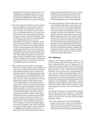 masquerade for this type of communications. Exist-          forcing these legal constraints will be just as hard as
   ing techniques are designed to protect one-to-one           implementing the technology that satisfies them,
   communications against these threats. New proto-            over time the constraints may be relaxed or even
   cols and processing algorithms will be required to          eliminated. However, while they are in force, the
   provide these services for one-to-many communica-           technical problems they raise will be formidable.
   tions.
                                                            • Commercial enterprises will play a large role in mas-
• The scale of massively distributed systems will intro-       sively distributed applications. Consequently, new
   duce new problems in resource access control for            threats will arise as the value of these applications
   both end-systems and infrastructure support sys-            increases. One concern is the security of internet-
   tems. Currently, most systems use access control            work routing. Massively distributed systems will
   lists or their approximations (e.g., Unix file access       introduce new factors into this problem. The infra-
   permission bits). However, massively distributed            structure required for such systems will necessarily
   systems will support millions of principals, which          federate other large networks into a global commu-
   would lead to access control lists of unmanageable          nications fabric. However, routing service providers
   size, if implemented as they are currently.                 may wish to limit the traffic that transits their net-
   Implementers will require new techniques, such as           works and subscribers may demand guarantees that
   access list caching hierarchies, capability systems         the quality of service advertised by routing service
   that solve the revocation and lost object problems,         providers is actually delivered. The former problem
   and access control techniques that combine the ad-          has received a great deal of attention, leading to the
   vantages and characteristics of access control lists        formulation of policy routing techniques. The latter
   with capability access control and eliminate the dis-       problem on the other hand, has received less atten-
   advantages of each. Since massively distributed sys-        tion and will require further study.
   tems will be highly heterogeneous and require the
   support of legacy distributed systems, engineers will
   be forced to grapple with the hazards of composing       3.6. Naming
   systems that use access control lists with those us-     Engineers have devoted considerable attention to the
   ing capability based access control [7].                 issue of naming in distributed systems over the last 20
                                                            years. Pioneering efforts, such as Grapevine [8], the
• When confronted with the problem of information           Domain Name System (DNS) [9] and NIS [10], devel-
   protection, existing distributed systems already must    oped the concepts for the next generation of distributed
   cope with the controls governments have placed on        naming systems, such as X.500 and LDAP accessed
   cryptographic technology. These constraints have         directories. To some extent these second-generation sys-
   hampered engineers in providing appropriate levels       tems, especially X.500, are designed for large scale dis-
   of security to the users of distributed systems. Mas-    tributed systems. In particular, X.500 supports the stor-
   sively distributed systems will generate new prob-       age and retrieval of customer defined data structures, a
   lems in this area. Since communications will occur       hierarchically structured and distributed naming context
   between large numbers of end-systems, security           mechanism and decentralized authentication services.
   service implementations will be hard pressed to as-      The Open Group's Distributed Computing Environment
   certain which systems are constrained by particular      (DCE) uses either X.500 or DNS to construct a large
   national laws concerning encryption and what those       scale naming system from its local Cell Directory Sys-
   limitations might be. As mobile systems become           tem [11].
   more prevalent and as they are integrated into mas-
   sively distributed systems, enforcement of these         Even though the designers of second generation distrib-
   constraints, even if they are known, would require       uted naming systems have attempted to accommodate
   tracking the position of a mobile system, identify-      massively distributed systems in their design, there are a
   ing the constraints imposed by its locality, and         number of naming issues that transcend these designs
   communicating these constraints to all systems in-       and require attention:
   teracting with it. For the number of end-systems         • The volume of data within a massively distributed
   that will engage in a massively distributed applica-        naming system will be so large, tens to hundreds of
   tion and for the frequency with which a mobile sys-         millions of entries, that customers will not know
   tem's position might change (e.g., those used from          where to start when looking for an item. Hierarchi-
   or embedded in an automobile, train, boat or air-           cal structures have the advantage of logarithmically
   plane), this will be technically infeasible. Since en-
 