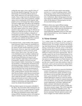 scaling the name space, given a specific choice of             around, which will in turn require meta-naming
   how the data should be organized. They have the                services (i.e., to name the naming context). Trans-
   disadvantage of constraining efficient queries to              lating naming contexts will necessitate the discov-
   those whose unknowns are at the bottom of the hi-              ery of the relationships between the different con-
   erarchy. Since a single massively distributed system           texts. Furthermore, object sharing requires the nam-
   will be used for a wide variety of purposes, multiple          ing of objects by different entities. Communicating
   indexes into its naming data will be required. Inde-           names for the purpose of sharing requires moving
   pendent services will manage these indexes and each            the associated naming contexts.
   will need to update their meta-data as the foundation
   data changes. This already exists for indexes of web-       • Different cultures may require different naming
   page data. However, as anyone who has used inter-              schemes, some hierarchical, some local. These must
   net search engines realizes, the volume of data re-            be coalesced into a usable massively distributed sys-
   turned for many queries is too large for efficient use.        tem naming scheme. The same object may be
   Higher-level indexing services will use the services           named differently depending on the use of the name
   of lower-level services, leading to a hierarchy of             and its characteristics (e.g., native language, avail-
   naming data accessible by customers. This web will             able character set).
   contain data of varying degrees of freshness, which
   will require new methods and algorithms to present
   a consistent and coherent view to customers.                3.7 Error Control
                                                               To a certain extent the problem of error control in
• As stated previously, a large number of the organiza-        global networks has not been solved for existing dis-
   tional structures within a massively distributed sys-       tributed systems. For example, multicast links fail dur-
   tem will be ephemeral, e.g., information communi-           ing video teleconferences, ftp sites become unreachable
   ties which will unite around a particular event and         during a transfer due to firewall, router or link failure,
   then dissolve. However, many who would be candi-            and end-system failure results in broadcast storms that
   dates to participate in such an event may not be            cripple local communications. All of these events are
   aware, a priori, that it exists. The scale of a mas-        difficult to analyze and correct automatically. They in-
   sively distributed system invalidates traditional ad-       variably require the use of out-of-band channels to no-
   vertising techniques, since the volume and rate of          tify a responsible technician or system administrator. In
   the advertising information arriving at an end-             a massively distributed system, however, the identifica-
   system using these approaches would overload it.            tion and use of an appropriate out-of-band channel will
   Consequently, engineers will devise new pro-                be problematic. Furthermore, service providers must
   ducer/consumer models of advertising. For example,          provide error control in ways that conform to other re-
   one possibility is a hierarchically structured reverse      quirements, such as privacy protection, high perform-
   advertising technique, whereby the customer adver-          ance and scalability. Such constraints lead to the follow-
   tises desirable product attributes to first tier brokers,   ing problems:
   which accrete these into reverse advertisements to
   higher level brokers. From other leaves in the hier-        • Fault isolation and correction in massively distributed
   archy, product producers advertise their products to            systems will require new infrastructure services to
   other first-tier brokers, which likewise accrete them           monitor communications quality and deliver excep-
   into advertisements to higher level brokers. Some-              tion alarms to service providers when quality falls
   where within the hierarchy a rendezvous occurs and              below a given threshold. Since the number of dis-
   direct advertisements are sent or otherwise made                tributed applications running in a massively distrib-
   available to customers. A simple example of this                uted system will be too large for manual monitoring
   strategy for advertising and using computing re-                to be cost effective, service providers and distributed
   sources has already been prototyped [12]                        system implementers will design, implement and
                                                                   deploy automatic fault detection and isolation
• Moving objects requires moving names embedded in                 mechanisms to ensure service remains available dur-
   the object. This necessitates either retaining the con-         ing various resource outages. This will be especially
   text in which those names are interpreted or translat-          important for distributed embedded systems. The
   ing them into contexts available at the new object              functions of existing network operation centers will
   site. Massively distributed systems makes either                become automated. Network operation centers will
   strategy difficult. Retaining contexts will compel an           focus on higher level fault isolation and control,
   object to maintain contact with them as it moves
 