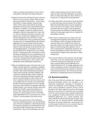such as rerouting communication services when a              within communication protocols, but also within
   catastrophic event takes down large subsystems.              objects so their state driven algorithms are fault tol-
                                                                erant. To achieve this objective, there will be an in-
• Engineers of massively distributed systems will intro-        creased use of voting protocols and algorithms.
   duce new ways to process a large volume of infor-
   mation and number of transactions. As previously          • It will be impossible to keep track of all the identifiers
   described for costing strategies, statistical algo-            or other processing state associated with an object.
   rithms will be used to cope with the decreasing                Massively distributed systems must be designed to
   probability that all necessary fault identification in-        work in the face of lost objects, which will be the
   formation is available in a reasonable amount of               rule rather than the exception. Loss of identifiers
   time. For example, consider the problem of auto-               will also increase the incidence of orphaned objects,
   mating the collection of payments for a video serv-            which will increasingly require the use of global ob-
   ice. Errors in transmission, bugs in software, unre-           ject garbage collection.
   sponsiveness of end-system equipment due to mal-
   function and operator error will lead to a certain        • One-to-many communications on a large scale will
   amount of imprecision in the accounting and collec-          encourage the development of forward error correc-
   tion processes. An automated billing and collection          tion techniques, which will replace feedback error
   application will record all funds received, match            control in many cases. Feedback error control re-
   them with outstanding balances on accounts and at-           quires the retention of a large amount of state and a
   tempt to resolve the amount received with the over-          high level of processing when applied to one-to-
   all outstanding balance. A discrepancy below a cer-          many communications. Idempotent operations will
   tain threshold will be charged to the cost of doing          become the paradigm of choice when one-to-many
   business. Auditing processes will attempt to ensure          communications support remote procedure or object
   that these discrepancies are not systematically occur-       method calls.
   ring as the result of fraud. Such techniques will also
   be used for automated opinion polling, physical re-       • Error control will move more and more into the appli-
   source flow monitoring (e.g., power, water), and              cation layer as the error characteristics of lower lay-
   distributed system infrastructure maintenance.                ers become heterogeneous (especially for one-to-
                                                                 many communications) and as applications are
• Massively distributed systems will require the use of          widely distributed. [13]. To manage application error
   highly available subsystems, including a redundant            control, management systems will expand their con-
   communications fabric provided by multiple service            cerns from the network layer and below to all layers
   providers, fault-tolerant distributed processing for          of the protocol hierarchy. This will lead to the stan-
   control and accounting, and high availability end-            dardization of management protocols and interfaces.
   systems for content providers, which will be the
   next logical step beyond the high availability file
   systems currently deployed. Fault-isolation will          3.8 Synchronization
   have to operate in the face of privacy services, such     One of the most difficult problems that engineers of
   as encryption, that are virtually non-existent today,     massively distributed systems will encounter is syn-
   but that will become prominent in the next decade.        chronizing computations consisting of thousands to
   Service providers will have to respond to subscriber      millions of components. Current methods of synchroni-
   problem reports, even when the ultimate source and        zation, such as semaphores, monitors, barriers, remote
   destination of traffic causing the problem is un-         procedure call, object method invocation, and message
   known. They will gravitate toward a scaled cost           passing, do not scale well. Generally, they are suitable
   structure for various grades of service, from high        either for synchronizing closely coupled computations
   grade indemnified service ("you lose service, we lose     (e.g., semaphores, monitors and barriers), or for unicast
   revenue"), to lower grades of best effort service.        distributed applications (e.g., remote procedure calls,
                                                             object method invocations and message passing). Engi-
• Detection of inconsistent state will be difficult in       neers have not yet devised efficient synchronization
   massively distributed systems, since the distributed      techniques for group computations, when groups con-
   state will not be available for centralized processing.   tain thousands to millions of active elements. Specific
   Consequently, algorithms for communications and           problems in the area of synchronization include:
   processing will be developed that are tolerant of in-
   consistencies. They will use redundancy not only
 