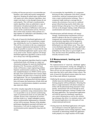 • Caching will become pervasive to accommodate per-           • To accommodate the improbability of a component
   formance, error control and resource management               knowing all other components with which it should
   objectives. Keeping all cached copies synchronized            synchronize, multicast communications will be-
   will require new cache coherency algorithms, since            come a major synchronization technique. Thus, a
   simple write-back or write-through schemes do not             component might multicast a message that an-
   scale properly. This will lead to synchronization             nounces the occurrence of an event to a multicast
   marker algorithms where an authoritative copy of              group without knowing exactly which other com-
   information is broadcast periodically to resync               ponents belong to that group. Use of this technique
   cached state. Resolution of differences will occur as         will rely on the designer making a trade-off between
   a result of this synchronization activity. However,           synchronization and resource consumption.
   there will be many locations where portions of a
   large database are authoritative and redundancy in the     • Synchronization and fault tolerance will interact
   data will accommodate failures.                                strongly. Synchronization mechanisms will be re-
                                                                  quired to operate in the face of a certain level of
• The scale of massively distributed applications will            component and communications failure. However,
   encourage engineers to use asynchronous comput-                synchronization algorithms will be designed to
   ing, mimicking the way live organisms function.                move the distributed application towards a well-
   This will be a revolution in the way computations              defined goal even when failures occur. Thus, mas-
   are designed, implemented and operated. It will no             sively distributed applications will make significant
   longer be possible to assume or reason that the state          use of probabilistic algorithms that complete with a
   of some distributed application equals a given value           probability less than unity in a given length of
   at any point in time. Instead, engineers will design           time, but that ensure this probability always mono-
   distributed application algorithms so that an invari-          tonically increases in time.
   ant is always true with high probability.

• The use of pre-agreement algorithms based on roughly        3.9 Measurement, testing and
   synchronized clocks will emerge as a major syn-            debugging
   chronization technique for massively distributed ap-       The implementation of massively distributed applica-
   plications [14]. The accuracy and drift of local           tions requires measurement, testing and debugging to
   clocks will become a major engineering problem.            ensure applications behave correctly and perform well.
   Separate synchronization systems (e.g., the NIST           These services are also required to correct implementa-
   time standard broadcast over WWV) will be used to          tions when they fail to meet either of these criteria. The
   decouple clock synchronization from resource deple-        scale of massively distributed systems makes the execu-
   tion problems and other errors of massively distrib-       tion of these tasks difficult. In particular:
   uted applications. The use of geographically distant
   physical clocks on high-precision real-time applica-       • Gathering the necessary measurement data to determine
   tions will require the transmission of both clock and         whether massively distributed applications are per-
   location in a synchronization schedule to accommo-            forming properly will be problematic. Directing this
   date relativistic effects.                                    data to a single destination will almost certainly in-
                                                                 terfere with the phenomena being measured. Conse-
• It will be virtually impossible for thousands of com-          quently, measurement will occur through an auxil-
     ponents to synchronize using communications when            iary distributed application, running in tandem with
     it is not possible to use an external synchronizing         the target application. The measurement application
     signal. If synchronized clocks are not achievable, for      will itself be massively distributed, requiring its
     example, because some components do not have                own control infrastructure as well as new monitor-
     real-time clocks (e.g., simple embedded systems),           ing techniques that allow it to maintain contact with
     barrier synchronization implemented as a hierarchi-         the measured application even when parts of it are
     cal tree will be necessary. Because of the attendant        created, destroyed and moved.
     performance degradation associated with barrier syn-
     chronization, it will only be employed at major          • Testing massively distributed applications will require
     synchronization points separated by long intervals          new techniques to ensure the application scales.
     of time.                                                    Current approaches used by testing engineers, which
                                                                 concentrate on determining whether the application
                                                                 works properly on a single machine will be inade-
 