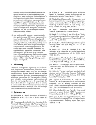 quate for massively distributed applications While         [3] Watson, R. W., "Distributed system architecture
   there is current work to develop harnesses to test         model," in Distributed Systems, Architecture and Im-
   client/server based applications, the introduction of a    plementation, Springer-Verlag, Berlin, NY, 1981.
   third support process into the test harnessthat sup-
                                                              [4] Takada, H. and Sakamura, K., "Compact, low-cost,
   ports client/server interactions (e.g., a database con-
                                                              but real-time distributed computing for computer aug-
   taining public key certificates) is rare. Due to the
                                                              mented environments," Proc. 5th IEEE Comp. Soc.
   expense of developing a dedicated test harness for
                                                              Workshop on Future Trends of Dist. Comp. Sys.,
   massively distributed applications, engineers will be
                                                              Cheju Island, Korea, Aug., 1995, pp. 56-63.
   forced to test applications during large scale beta de-
   ployment. This is in fact becoming the norm for            [5] Lange, L., "The Internet," IEEE Spectrum, January,
   much mass market software.                                 1999, pp. 35-40. (see also www.oxygen.org).
                                                              [6] Sadok, D. H., Kelner, J., and Silva, R.A., "A dis-
• It may not be possible to debug a massively distrib-
                                                              tributed programming platform using mobile agents,"
     uted application under full load, so engineers will be
                                                              3rd Inter. Symp. On Autonomous Decentralized Sys.,
     forced to make trade-offs between debugging and
                                                              April, 1997, pp. 103-110.
     real-time fault isolation with correction. Traditional
     debugging techniques, such as breakpointing, do not      [7] Nessett, D.M., "Factors affecting distributed system
     scale. Therefore, trace-driven analytical techniques     security," IEEE Trans. Soft. Eng., vol. SE- 13, pp.
     will predominate when debugging massively dis-           223-248, 1987.
     tributed applications. Since test harnesses of the
                                                              [8] Birrell, A.D., Levin, R., Needham, R.M.., and
     requisite massive scale will be economically infea-
                                                              Schroeder, M.D., "Grapevine: an exercise in distributed
     sible, engineers will be forced to use execution
                                                              computing," Communications of the ACM, April,
     traces of live application runs. Such execution traces
                                                              1982, 260-274.
     may produce a very large volume of data, so test en-
     gineers will have to develop agile filtering, coalesc-   [9] Mockapetris, P.V., Dunlap, K.J., "Development of
     ing and viewing tools.                                   the domain name system," Proc. of SIGCOMM '88,
                                                              ACM, August 16-19, 1988, pp.123-133.
4. Summary                                                    [10] Weiss, P., “Yellow pages protocol specification,”
                                                              Technical Report, Sun Microsystems, Inc., Mountain
The nature of this paper is exploratory and most asser-       View, CA., 1985.
tions are presented without detailed justification. Tech-
nology forecasting is always risky and, in hindsight,         [11] Dilley, J., “Practical experiences with the OSF cell
rarely completely accurate. However, I hope the analysis      directory service,” Networked Systems Architecture,
at least stimulated the reader to think about massively       Hewlett-Packard, International Workshop OSF DCE,
distributed systems, how their characteristics will influ-    Karlsruhe, Germany, Oct., 1993
ence embedded system design and implementation, and           [12] Cappello, P., Christiansen, B., Neary, M., and
how they may change the way we do computing in the            Schauser, K., "Market-based massively parallel internet
future. Even if there is disagreement about its content,      compuing," Proc. 3rd Working Conference on Mas-
it has succeeded if it motivates readers to develop an        sively Parallel Programming Models, London, England,
alternative taxonomy of the design issues and challenges      Nov., 1997, IEEE Computer Society, pp. 118-129.
associated with massively distributed systems.
                                                              [13] Saltzer, J., Reed, D., and Clark, D., “End-to-end
5. References                                                 arguments in system design,” ACM Transactions on
                                                              Computer Systems 2(4), Nov., 1984, pp. 277-288.
[1] Gustavsson, R., "Agents with power," Communica-
tions of the ACM, Vol 42, No. 3, March, 1999, pp.             [14] Kopetz, H., "The time-triggered architecture," Proc.
41-47.                                                        1st IEEE International Symposium on Object-oriented
                                                              Real-time Distributed Computing, Kyoto, Japan, April,
[2] Tennenhouse, D.L., Smith, J.M., Sincoskie, W.D.,          1998, pp. 22-29.
Wetherall, D.J., and Minden. G.L, "A survey of active
network research," IEEE Communications Magazine,
pages 80-86, January 1997.
 
