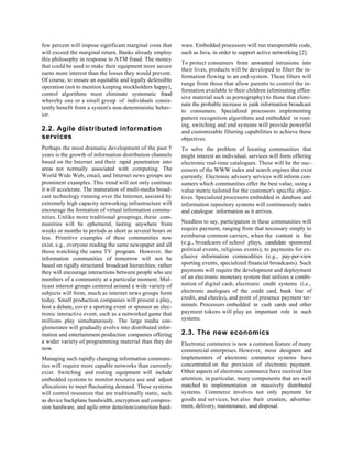 few percent will impose significant marginal costs that      ware. Embedded processors will run transportable code,
will exceed the marginal return. Banks already employ        such as Java, in order to support active networking [2].
this philosophy in response to ATM fraud. The money
                                                             To protect consumers from unwanted intrusions into
that could be used to make their equipment more secure
                                                             their lives, products will be developed to filter the in-
earns more interest than the losses they would prevent.
                                                             formation flowing to an end-system. These filters will
Of course, to ensure an equitable and legally defensible
                                                             range from those that allow parents to control the in-
operation (not to mention keeping stockholders happy),
                                                             formation available to their children (eliminating offen-
control algorithms must eliminate systematic fraud
                                                             sive material such as pornography) to those that elimi-
whereby one or a small group of individuals consis-
                                                             nate the probable increase in junk information broadcast
tently benefit from a system's non-deterministic behav-
                                                             to consumers. Specialized processors implementing
ior.
                                                             pattern recognition algorithms and embedded in rout-
                                                             ing, switching and end systems will provide powerful
2.2. Agile distributed information                           and customizable filtering capabilities to achieve these
services                                                     objectives.
Perhaps the most dramatic development of the past 5          To solve the problem of locating communities that
years is the growth of information distribution channels     might interest an individual, services will form offering
based on the Internet and their rapid penetration into       electronic real-time catalogues. These will be the suc-
areas not normally associated with computing. The            cessors of the WWW index and search engines that exist
World Wide Web, email, and Internet news groups are          currently. Electronic advisory services will inform con-
prominent examples. This trend will not only continue        sumers which communities offer the best value, using a
it will accelerate. The maturation of multi-media broad-     value metric tailored for the customer's specific objec-
cast technology running over the Internet, assisted by       tives. Specialized processors embedded in database and
extremely high capacity networking infrastructure will       information repository systems will continuously index
encourage the formation of virtual information commu-        and catalogue information as it arrives.
nities. Unlike more traditional groupings, these com-
munities will be ephemeral, lasting anywhere from            Needless to say, participation in these communities will
weeks or months to periods as short as several hours or      require payment, ranging from that necessary simply to
less. Primitive examples of these communities now            reimburse common carriers, when the content is free
exist, e.g., everyone reading the same newspaper and all     (e.g., broadcasts of school plays, candidate sponsored
those watching the same TV program. However, the             political events, religious events), to payments for ex-
information communities of tomorrow will not be              clusive information commodities (e.g., pay-per-view
based on rigidly structured broadcast hierarchies; rather    sporting events, specialized financial broadcasts). Such
they will encourage interactions between people who are      payments will require the development and deployment
members of a community at a particular moment. Mul-          of an electronic monetary system that utilizes a combi-
ticast interest groups centered around a wide variety of     nation of digital cash, electronic credit systems (i.e.,
subjects will form, much as internet news groups form        electronic analogues of the credit card, bank line of
today. Small production companies will present a play,       credit, and checks), and point of presence payment ter-
host a debate, cover a sporting event or sponsor an elec-    minals. Processors embedded in cash cards and other
tronic interactive event, such as a networked game that      payment tokens will play an important role in such
millions play simultaneously. The large media con-           systems.
glomerates will gradually evolve into distributed infor-
mation and entertainment production companies offering       2.3. The new economics
a wider variety of programming material than they do         Electronic commerce is now a common feature of many
now.                                                         commercial enterprises. However, most designers and
Managing such rapidly changing information communi-          implementers of electronic commerce systems have
ties will require more capable networks than currently       concentrated on the provision of electronic payment.
exist. Switching and routing equipment will include          Other aspects of electronic commerce have received less
embedded systems to monitor resource use and adjust          attention, in particular, many components that are well
allocations to meet fluctuating demand. These systems        matched to implementation on massively distributed
will control resources that are traditionally static, such   systems. Commerce involves not only payment for
as device backplane bandwidth, encryption and compres-       goods and services, but also their creation, advertise-
sion hardware, and agile error detection/correction hard-    ment, delivery, maintenance, and disposal.
 