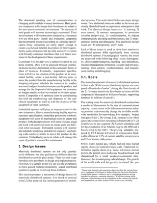 The downward spiraling cost of communication is               uted systems. This work identified seven major design
changing profit models in many businesses. Hard prod-         issues. Two additional issues are added to the seven pre-
uct companies will change their businesses to adapt to        viously identified based on experience subsequent to that
the new micro-economic environment. The creation of           work. The classical design issues are : 1) naming, 2)
hard goods will become increasingly automated. Their          error control, 3) resource management, 4) protection
advertisement will become more interactive, consumers         (security and privacy), 5) synchronization, 6) objects
will use third party search and evaluation companies          (representation, encoding and translation), and 7) meas-
that recommend products according to a detailed specifi-      urement, testing and debugging. The additional design
cation. Since consumers are rarely expert enough to           issues are : 8) heterogeneity, and 9) scale.
create a useful and detailed description of their require-
                                                              Each of these issues is used to show how massively
ments, such companies will develop interactive systems
                                                              distributed systems differ significantly from existing
with friendly customer interfaces that will lead a cus-
                                                              distributed systems. For pedagogical reasons, the issues
tomer in the development of these requirements.
                                                              are addressed in the following order : scale, heterogene-
Customers will not travel to a remote location to use         ity, objects (representation, encoding and translation),
these systems. They will be accessed through commu-           resource management, protection (security and privacy),
nications facilities terminated in the customer's home or     naming, error control, synchronization, and measure-
place of business. Eventually, requirement specifica-         ment, testing and debugging.
tions will drive the creation of the product at an auto-
mated facility, create a just-in-time delivery plan to        3.1. Scale
move the product from the manufacturing facility to the
shipping end-point, schedule the resources to conduct         The main characteristic of massively distributed systems
warranted and purchased maintenance on the product, and       is their scale. While current distributed system are com-
arrange for the disposal of old equipment the customer        posed of hundreds of nodes1, during the first decade of
no longer needs (or that was traded in for new equip-         the 21st century massively distributed systems will be
ment). Companies will optimize costs by coordinating          composed of thousands to billions of nodes, supporting
this with the warehousing and shipment of the pur-            hundreds to millions of users [4].
chased equipment as well as with the disposal of the          The scaling issue for massively distributed systems has
equipment of other customers.                                 a number of dimensions. In the area of communications
Embedded systems will play an important role in the           capacity, recent events in the telecommunications indus-
new economics. Once a manufacturing facility receives         try promise to dramatically change the available world-
a product specification, embedded processors in robotic       wide bandwidth for networking. For example, Project
equipment will tailor its mechanical assets to create that    Oxygen of the CTR Group, Ltd. intends to lay fiber
product. Embedded processors will sense resource usage        across the ocean floors resulting in bandwidth of 1.28
and work with control systems to ensure parts are deliv-      terabits/sec on any segment [5]. Current schedules call
ered when necessary. Embedded systems will monitor            for the completion of an Atlantic ring by Q4 2000 and a
and schedule warehouse and delivery capacity, cooperat-       Pacific ring by Q2 2001. The pricing schedules pro-
ing with control systems to move the product to the           posed by CTR Group will result in transoceanic band-
customer. Embedded systems in robots will manage the          width offered at 1.5% of current satellite circuit prices
repair of products returned for maintenance.                  and 1% of marine cable prices.
                                                              Power, water, natural gas, vehicle fuel and mass market
3. Design issues                                              supply chains are naturally large scale. Traditional in-
                                                              formation supply chains (e.g., radio, television, motion
Massively distributed systems are not only quantita-
                                                              picture, the printed news media) are broadcast based and
tively different, but also qualitatively different than the
                                                              characterized by a small producer-to-consumer ratio.
distributed systems in place today. Their size and scope
                                                              However, this is undergoing radical change. The growth
introduce new problems in design and implementation.
                                                              of the world wide web has greatly increased the pro-
However, to a certain extent we can use the experience
we have gained building moderately scaled distributed
systems to guide us in solving these problems.                1
                                                                Some may object to this assertion, observing that the current Inter-
                                                              net is composed of millions of nodes. However, the term distributed
This section presents a taxonomy of design issues for         system here means a cohesive set of computing resources acting
                                                              together to achieve a common objective. While the routing infra-
massively distributed systems. It is based on seminal         structure of the Internet can be considered to be a massively distrib-
work [3] that analyzed the current generation of distrib-     uted application, no other system of this scale exists currently.
 