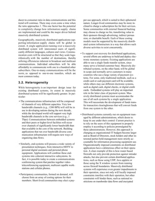 ducer-to-consumer ratio in data communications and this         per-use approach, which is suited to their ephemeral
trend will continue. There may even come a time when            nature. Longer-lived communities may be more in-
the ratio approaches 1. This one factor has the potential       clined to charge a subscription fee for their services.
to completely change how information supply chains              Some communities with external financial backing
are implemented and could be the major driver behind            may choose to charge no fee, transferring value to
massively distributed systems.                                  their sponsors through advertising, indirect persua-
                                                                sion, or charitable benefit. Each of these costing
Geographically, massively distributed applications sup-
                                                                models must be supported by the massively distrib-
porting information supply chains will be global in
                                                                uted system infrastructure in a way that allows such
extent. A single application running over a massively
                                                                diverse activities to exist concurrently.
distributed system will interconnect users of signifi-
cantly different languages, cultures and views. Commu-
                                                             • To support cost recovery for distributed applications,
nication costs will be structured so that they scale loga-
                                                                several efforts are underway to build and deploy elec-
rithmically with the number of destinations, thereby
                                                                tronic monetary systems. Existing applications are
utilizing efficiencies inherent in broadcast and multicast
                                                                able to use a single funds transfer system, since
communications. Individual subscribers will be able
                                                                many serve a limited customer base. Massively dis-
affordably to communicate with one to a hundred other
                                                                tributed systems, on the other hand, will be global
subscribers. One-to-many communications will be the
                                                                in scope and normally serve customers in many
norm, as opposed to one-to-one transfers, which are
                                                                countries who use a large variety of payment sys-
most common today.
                                                                tems. For some, only traditional methods, such as a
                                                                credit card or cash payment card will be available;
3.2. Heterogeneity                                              while others may use different electronic systems,
While heterogeneity is an important design issue for            such as digital cash, digital checks, or digital credit
existing distributed systems, its extent in massively           cards. Embedded systems will play an important
distributed systems will be significantly greater. In par-      role in the latter class of payment system. Mas-
ticular:                                                        sively distributed systems must accommodate the
                                                                use of all such systems by a single application.
• The communications infrastructure will be composed            This will necessitate the development of funds trans-
   of channels of very different capacities. Very low           fer transaction clearinghouses that will convert funds
   bandwidth channels (e.g., 1200 BPS) will still be in         from one system to the other.
   use in developing nations during the next decade,
   while the developed world will support very high          • Distributed systems currently run on equipment man-
   bandwidth channels in the core services (e.g., 1             aged by different administrations, which desire to
   Tbps). Communications between embedded systems               keep its use under their control. Current practice is
   and their peers or higher-level facilities will occur        to rely on the users of this equipment to properly
   over channels of significantly lower bandwidth than          employ it according to policies promulgated by
   that available in the core of the network. Building          these administrations. However, this approach is
   applications that run over bandwidth diverse com-            changing as organizational IT budgets become larger
   munication infrastructure will require new ways of           and as Board of Directors, stock holders and other in-
   organizing data flows.                                       terested parties hold management more strictly ac-
                                                                countable for information processing equipment use.
• Similarly, end-systems will possess a wide variety of         Organizationally imposed constraints on distributed
   presentation techniques, from interactive HDTV to            applications have a deleterious effect on their opera-
   personal digital assistants and personal phone               tion. A clear example of this is how router based
   equipment. Applications will combine these end-              firewalls not only provide protection against intruder
   systems into coherent interactive subsystems. In             attacks, but also prevent certain distributed applica-
   fact, it is possible today to create a communications        tions, such as those using UDP, Java applets or
   conferencing system that patches together video-             those using the X window system from running
   teleconferencing equipment, multicast capable work-          across firewall boundaries. Massively distributed
   stations and cellular phones.                                systems will experience even greater impediments to
                                                                their operation, since not only will locally imposed
• Participatory communities, formed on demand, will             constraints interfere with their operation, but other
   choose from an array of costing options for their            constraints will hinder them, such as national re-
   members. Short-lived communities may elect a pay-            strictions on transborder data flows and encrypted
 
