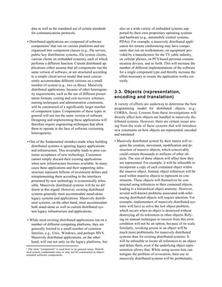 data as well as the mandated use of certain standards            also on a wide variety of embedded systems sup-
      for communications protocols.                                    ported by their own proprietary operating systems
                                                                       and hardware (e.g., automobile control systems,
• Distributed applications are composed of software                    PDAs). For example, a massively distributed appli-
   components2 that run on various platforms and are                   cation for remote conferencing may have compo-
   organized into component classes (e.g., file servers,               nents that run on workstations, on equipment pro-
   public key distribution systems, file system clients,               vided by a manufacturer for the TV cable industry,
   various clients on embedded systems), each of which                 on cellular phones, on PCS based personal commu-
   performs a different function. Current distributed ap-              nication devices, and so forth. This will increase the
   plications either assume that all components run the                number of different implementations of the software
   same version of software, or are structured according               for a single component type and thereby increase the
   to a simple client/server model that must concur-                   effort necessary to ensure the application works cor-
   rently accommodate different versions on a small                    rectly.
   number of system (e.g., two or three). Massively
   distributed applications, because of other heterogene-
   ity requirements, such as the use of different presen-           3.3. Objects (representation,
   tation formats, costing and cost recovery schemes,               encoding and translation)
   naming techniques and administration constraints,                A variety of efforts are underway to determine the best
   will be constructed of a significantly larger number             programming model for distributed objects (e.g.,
   of component types. Components of these types in                 CORBA, Java). Lessons from these investigations will
   general will not run the same version of software.               directly affect how objects are handled in massively dis-
   Designing and implementing these applications will               tributed systems. However, there are certain issues aris-
   therefore require engineering techniques that allow              ing from the scale of these systems that will introduce
   them to operate in the face of software versioning               new constraints on how objects are represented, encoded
   heterogeneity.                                                   and translated.

• One of the fundamental mistakes made when building                • Massively distributed system by their nature will re-
   distributed systems is ignoring legacy applications                 quire the creation, movement, modification and de-
   and infrastructure. This invariably leads to poor cus-              struction of massive objects, which conceivably
   tomer acceptance of new technology. Customers                       could contain thousands to millions of other ob-
   cannot simply discard their existing applications                   jects. The size of these objects will affect how they
   when new infrastructure becomes available. In many                  are represented. For example, it will be infeasible to
   cases these applications and their supporting infra-                incorporate a copy of each contained object within
   structure represent billions of investment dollars and              the massive object. Instead, object references will be
   reimplementing them according to the interfaces                     used within massive objects to represent its con-
   presented by new technology is economically infea-                  stituents. These objects will themselves be con-
   sible. Massively distributed systems will be no dif-                structed using references to their contained objects,
   ferent in this regard. However, existing distributed                leading to a hierarchical object anatomy. However,
   systems generally must accommodate stand-alone                      several well-known problems associated with refer-
   legacy systems and applications. Massively distrib-                 encing distributed objects will require attention. For
   uted systems, on the other hand, must accommodate                   example, implementers of massively distributed sys-
   both stand-alone as well as current distributed sys-                tems will have to solve the lost object problem,
   tem legacy infrastructure and applications.                         which occurs when an object is destroyed without
                                                                       destroying all its references in other objects. Rely-
    • While most existing distributed applications run on a            ing on manual techniques to recover from this error
       number of different computing platforms, they are               condition will not be an option, because of its scale.
       generally limited to a small number of common                   Similarly, revoking access to an object will be
       families, e.g., Unix, Windows, and perhaps MVS.                 much more problematic for massively distributed
       Massively distributed applications, on the other                systems than for existing distributed systems. It
       hand, will run not only on the legacy platforms, but            will be infeasible to locate all references to an object
                                                                       and delete them, even if the underlying object repre-
2
 The term “component” is used here in its general sense. Distrib-      sentation allows that. While using access lists can
uted system components may or may not be constructed as object-
oriented software components.                                          mitigate the problem of revocation, their use in
                                                                       massively distributed systems will be problematic,
 