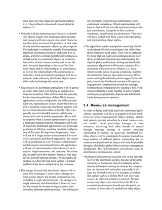 since their size may make this approach unattrac-            new problems in object store performance, error
   tive. This problem is discussed in more detail in            control and correctness. Object implementers will
   section 3.5.                                                 have to deal with the internal synchronization of ob-
                                                                ject constituents, in regards to their creation,
• Not only will the representation of massively distrib-        movement, modification and destruction. They also
   uted objects require new techniques, their presenta-         will have to deal with these issues when designing
   tion to users will also require innovation. Some re-         and implementing object caches.
   searchers have examined this problem. A new class
   of user interface represents objects as virtual spaces.   • The algorithms used to manipulate massively distrib-
   This technique is eminently suitable for presenting          uted objects will utilize techniques that differ from
   massively distributed objects to end users. For ex-          those commonly used today. They will be replaced
   ample, a first level object might be represented as a        by those that use multi-cast communications in or-
   virtual world, its constituent objects as countries,         der to avoid object components understanding the
   then cities, streets, houses, rooms, and so on, the          object's global architecture. Voting and distributed
   exact structure depending on the size of the first           agreement algorithms will become common. Pro-
   level object and its relationship to its constituents        grammers will create active objects, i.e., those
   as well as the relationship of the constituents to           which include active on-going computing, that blur
   each other. Such presentation paradigms will be re-          the distinction between data and processing. While
   quired to make massively distributed objects acces-          some existing distributed systems support active ob-
   sible to the technologically naive user.                     jects, massively distributed systems will organize
                                                                large parallel computations around this concept,
• Since massively distributed applications will be global       forming these computations by creating a first level
    in scope, their users will belong to multiple cul-          object containing a large number of active objects
    tures and countries. This will increase the necessity       residing on geographically disperse and administra-
    for the internationalization of data. While current         tively heterogeneous systems.
    applications can be configured to use different char-
    acter sets, depending on choices made when the sys-
    tem is installed, massively distributed systems will     3.4. Resource management
    have to internationalize data on-the-fly. This is es-    In order to design and build massively distributed appli-
    pecially true of embedded systems, which com-            cations, engineers will have to grapple with new prob-
    monly will exist in mobile equipment. There will         lems in resource management. Many existing distrib-
    be no point when a system administrator can select       uted systems operate according to a local resource con-
    a particular internationalized presentation set. Users   trol model. Local processing manages its own
    of massively distributed applications will come and      resources, interacting with other threads of control
    go during its lifetime, requiring run-time configura-    through message passing or remote procedure
    tion of this data. Perhaps more importantly, there       call/method invocation. In massively distributed sys-
    will not be a single system administrator who con-       tems, objects will be composed of resources located in a
    trols a massively distributed application. Its control   large number of different places. Controlling the re-
    will be distributed as well. Not only will character     sources associated with an object will only be possible
    set data require internationalization, the application   through a distributed global object resource management
    will have to internationalize other data such as fi-     mechanism. This will introduce several new issues in
    nancial, length/mass/time, and timezone. For exam-       distributed system resource control:
    ple, an application that presents financial data may
    have to convert between dollars, yen and marks, de-      • Routing will become an issue not only at the network
    pending on where the end-point system is located            layer of the distributed system, but also at the appli-
    and how it has been configured by the customer.             cation layer. Composite objects containing active
                                                                objects will require routing services so the compos-
• The storage of massively distributed objects will re-         ites can interact with each other, especially if ob-
   quire new techniques. Current object storage sys-            jects are allowed to move. For example, an embed-
   tems assume objects are located on resources con-            ded system such as a mobile PDA will move and
   trolled by a single administration. The storage of a         connect to different portals in a network. If upon
   single massively distributed object, however, may            connecting, objects are moved from the PDA to
   use the resources of many storage systems, con-              execution environments hosted near the portal, in-
   trolled by different administrations. This will lead to      vocation of those object's methods by other objects
 