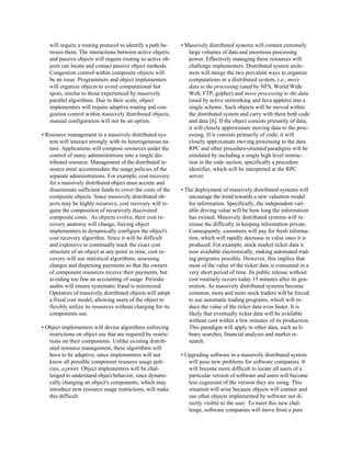 will require a routing protocol to identify a path be-     • Massively distributed systems will contain extremely
   tween them. The interactions between active objects           large volumes of data and enormous processing
   and passive objects will require routing so active ob-        power. Effectively managing these resources will
   jects can locate and contact passive object methods.          challenge implementers. Distributed system archi-
   Congestion control within composite objects will              tects will merge the two prevalent ways to organize
   be an issue. Programmers and object implementers              computations in a distributed system, i.e., move
   will organize objects to avoid computational hot              data to the processing (used by NFS, World Wide
   spots, similar to those experienced by massively              Web, FTP, gopher) and move processing to the data
   parallel algorithms. Due to their scale, object               (used by active networking and Java applets) into a
   implementers will require adaptive routing and con-           single scheme. Such objects will be moved within
   gestion control within massively distributed objects,         the distributed system and carry with them both code
   manual configuration will not be an option.                   and data [6]. If the object consists primarily of data,
                                                                 it will closely approximate moving data to the proc-
• Resource management in a massively distributed sys-            essing. If it consists primarily of code, it will
   tem will interact strongly with its heterogeneous na-         closely approximate moving processing to the data.
   ture. Applications will compose resources under the           RPC and other procedure-oriented paradigms will be
   control of many administrations into a single dis-            emulated by including a single high level instruc-
   tributed resource. Management of the distributed re-          tion in the code section, specifically a procedure
   source must accommodate the usage policies of the             identifier, which will be interpreted at the RPC
   separate administrations. For example, cost recovery          server.
   for a massively distributed object must accrete and
   disseminate sufficient funds to cover the costs of the     • The deployment of massively distributed systems will
   composite objects. Since massively distributed ob-            encourage the trend towards a new valuation model
   jects may be highly recursive, cost recovery will re-         for information. Specifically, the independent vari-
   quire the composition of recursively discovered               able driving value will be how long the information
   composite costs. As objects evolve, their cost re-            has existed. Massively distributed systems will in-
   covery anatomy will change, forcing object                    crease the difficulty in keeping information private.
   implementers to dynamically configure the object's            Consequently, customers will pay for fresh informa-
   cost recovery algorithm. Since it will be difficult           tion, which will rapidly decrease in value once it is
   and expensive to continually track the exact cost             produced. For example, stock market ticker data is
   structure of an object at any point in time, cost re-         now available electronically, making automated trad-
   covery will use statistical algorithms, assessing             ing programs possible. However, this implies that
   charges and dispersing payments so that the owners            most of the value of the ticker data is consumed in a
   of component resources receive their payments, but            very short period of time. Its public release without
   avoiding too fine an accounting of usage. Periodic            cost routinely occurs today 15 minutes after its gen-
   audits will ensure systematic fraud is minimized.             eration. As massively distributed systems become
   Operators of massively distributed objects will adopt         common, more and more stock traders will be forced
   a fixed cost model, allowing users of the object to           to use automatic trading programs, which will re-
   flexibly utilize its resources without charging for its       duce the value of the ticker data even faster. It is
   components use.                                               likely that eventually ticker data will be available
                                                                 without cost within a few minutes of its production.
• Object implementers will devise algorithms enforcing           This paradigm will apply to other data, such as li-
   restrictions on object use that are required by restric-      brary searches, financial analyses and market re-
   tions on their components. Unlike existing distrib-           search.
   uted resource management, these algorithms will
   have to be adaptive, since implementers will not           • Upgrading software in a massively distributed system
   know all possible component resource usage poli-              will pose new problems for software companies. It
   cies, a priori. Object implementers will be chal-             will become more difficult to locate all users of a
   lenged to understand object behavior, since dynami-           particular version of software and users will become
   cally changing an object's components, which may              less cognizant of the version they are using. This
   introduce new resource usage restrictions, will make          situation will arise because objects will contain and
   this difficult.                                               use other objects implemented by software not di-
                                                                 rectly visible to the user. To meet this new chal-
                                                                 lenge, software companies will move from a pure
 